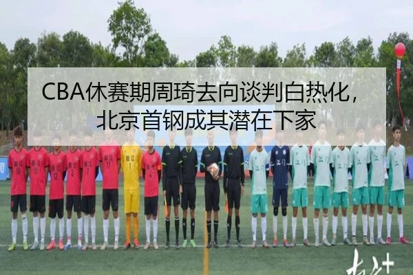 CBA休赛期周琦去向谈判白热化，北京首钢成其潜在下家